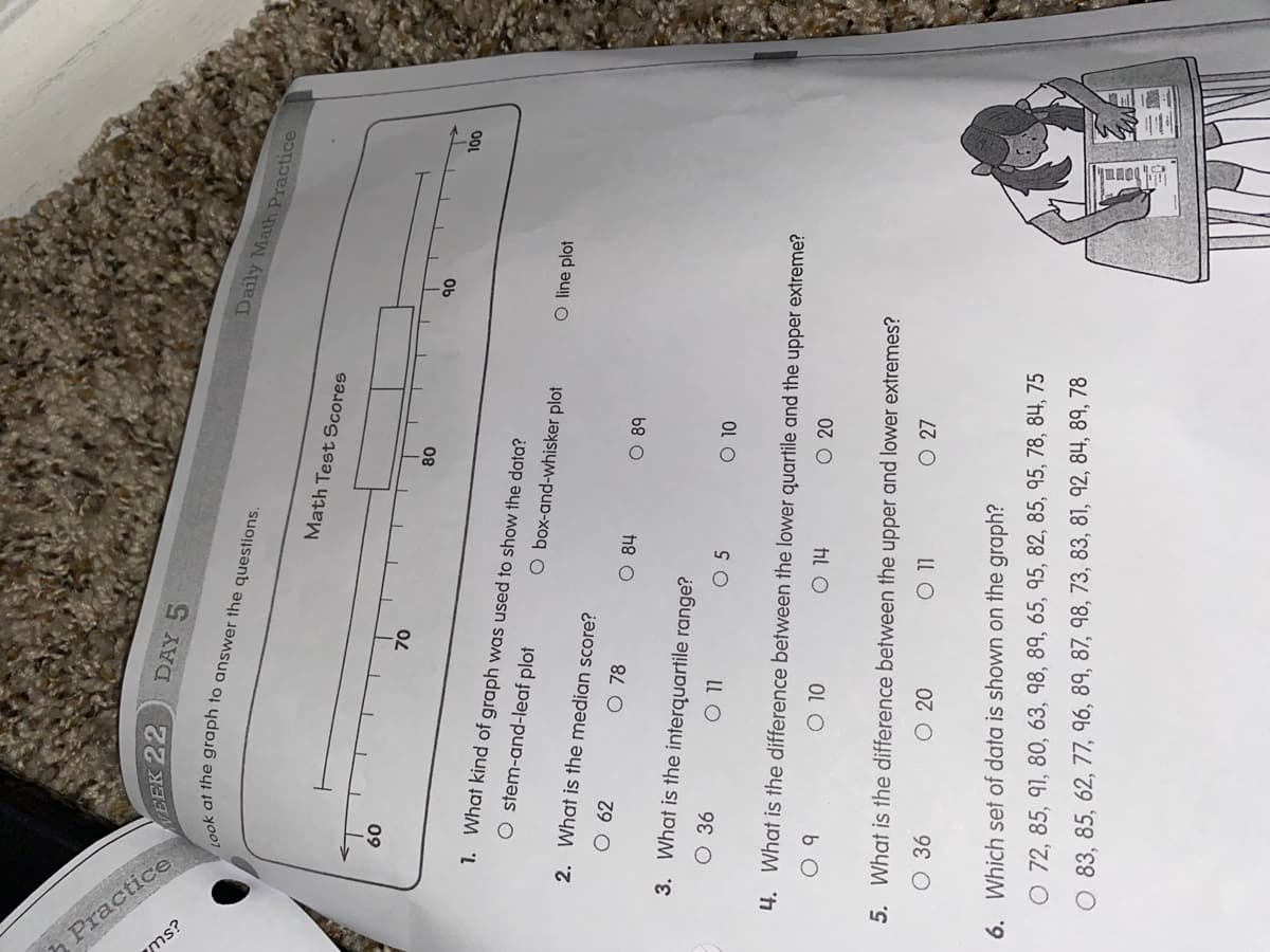 Practice
ms?
DAY 5
WEEK 22
Daily Math Practice
Math Test Scores
09
08
Ob
OOL
1. What kind of graph was used to show the data?
O stem-and-leaf plot
O box-and-whisker plot
O line plot
2. What is the median score?
O 78
O 84
O 89
3. What is the interquartile range?
O 36
0 5
LL O
OL O
4. What is the difference between the lower quartile and the upper extreme?
O 20
OL O
hil O
5. What is the difference between the upper and lower extremes?
O 27
O 20
LL O
6. Which set of data is shown on the graph?
O 72, 85, 91, 80, 63, 98, 89, 65, 95, 82, 85, 95, 78, 84, 75
O 83, 85, 62, 77, 96, 89, 87, 98, 73, 83, 81, 92, 84, 89, 78
