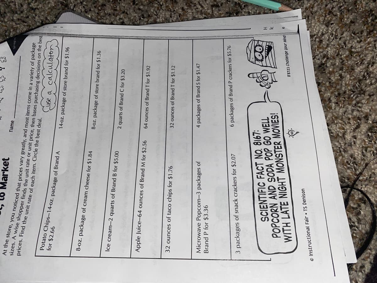 Market
Name
Springtin
prices. Find the unit rate of each item. Circle the best deal.
Potato Chips-14-oz. package of Brand A
for $2.66
use a calculator
14-oz. package of store brand for $1.96
8-oz. package of cream cheese for $1.84
8-oz. package of store brand for $1.36
Ice cream-2 quarts of Brand B for $5.00
2 quarts of Brand C for $3.20
Apple Juice-64 ounces of Brand M for $2.56
64 ounces of Brand T for $1.92
32 ounces of taco chips for $1.76
32 ounces of Brand T for $1.12
Microwave Popcorn-3 packages of
Brand P for $3.36
4 packages of Brand S for $1.47
6 packages of Brand P crackers for $5.76
3 packages of snack crackers for $2.07
SCIENTIFIC FACT NO. 8167:
POPCORN AND SODA POP GO WELL
WITH LATE NIGHT MONSTER MOVIES!
IF8723 Challenge Your Mind
© Instructional Fair • TS Denison
