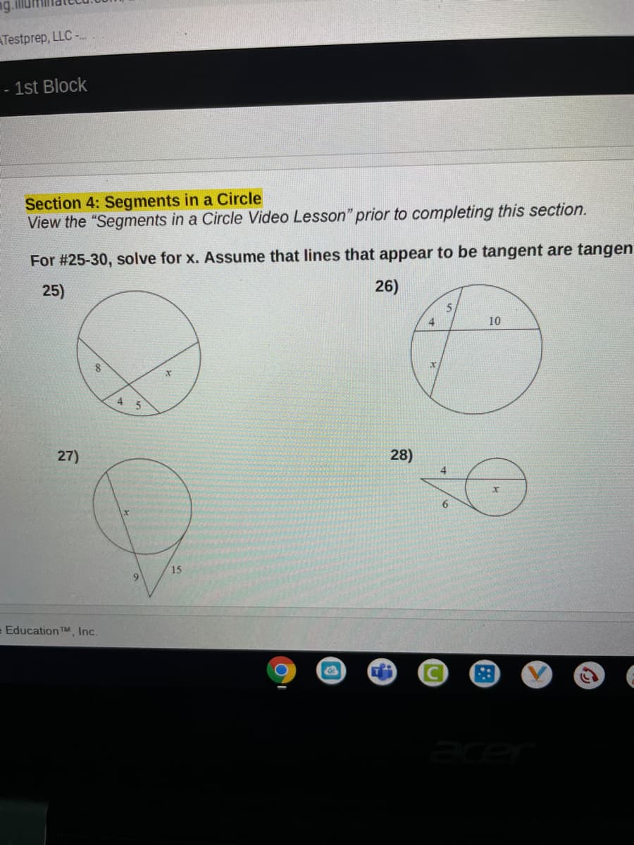 ATestprep, LLC -.
- 1st Block
Section 4: Segments in a Circle
View the "Segments in a Circle Video Lesson" prior to completing this section.
For #25-30, solve for x. Assume that lines that appear to be tangent are tangen
25)
26)
4
10
it
4.
27)
28)
15
9.
e Education TM Inc.
acer
