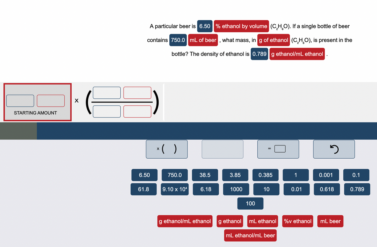 ### Problem Statement
A particular beer is **6.50 % ethanol by volume (C₂H₆O)**. If a single bottle of beer contains **750.0 mL of beer**, what mass, in **g of ethanol (C₂H₆O)**, is present in the bottle? The density of ethanol is **0.789 g ethanol/mL ethanol**.

### Diagram Explanation

#### Equation Setup:
The diagram helps set up the calculation as follows:

**Starting Amount:**
- Initial volume of beer available, given as 750.0 mL.

**Calculation Formula:**
The diagram provides a structure to solve the problem step-by-step visually, using multiplication and unit conversions.

**Given Variables:**
- Percentage of ethanol by volume in beer: 6.50%
- Volume of the beer: 750.0 mL
- Density of ethanol: 0.789 g ethanol/mL ethanol

#### Detailed Steps:
1. **Determine Volume of Ethanol:**
    \[ \text{Volume of ethanol} = \text{Volume of beer} \times \left( \frac{\text{\% ethanol}}{100} \right) \]
    Where:
    - Volume of beer is 750.0 mL
    - Percentage of ethanol by volume is 6.50%
    - Hence, Volume of ethanol is \( 750.0 \, \text{mL} \times \left( \frac{6.50}{100} \right) = 48.75 \, \text{mL ethanol} \)

2. **Convert Volume of Ethanol to Mass of Ethanol:**
    \[ \text{Mass of ethanol} = \text{Volume of ethanol} \times \text{Density of ethanol} \]
    - Volume of ethanol is 48.75 mL
    - Density of ethanol is 0.789 g/mL
    - Hence,  Mass of ethanol is \( 48.75 \, \text{mL ethanol} \times 0.789 \, \text{g/mL} \)

3. **Calculation:**
    \[ \text{Mass of ethanol} = 48.75 \, \text{mL ethanol} \times 0.789 \, \text{g/mL} = 38.45 \, \text{g ethanol} \]

### Conclusion