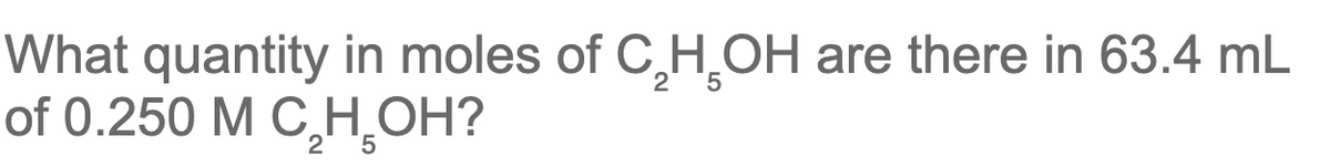 ### Calculation of Moles of Ethanol (C₂H₅OH) in a Solution

**Question:**
What quantity in moles of \( \text{C}_2\text{H}_5\text{OH} \) are there in 63.4 mL of 0.250 M \( \text{C}_2\text{H}_5\text{OH} \)?

**Solution:**
1. **Understanding Molarity:**
   - Molarity (M) is defined as the number of moles of solute (in this case, \( \text{C}_2\text{H}_5\text{OH} \)) per liter of solution.
   - Given molarity (M) = 0.250 M, it means 0.250 moles of \( \text{C}_2\text{H}_5\text{OH} \) in 1 liter of the solution.

2. **Volume Conversion:**
   - Volume given = 63.4 mL.
   - Convert milliliters (mL) to liters (L): 
     \[ 63.4 \, \text{mL} = 63.4 \times 10^{-3} \, \text{L} \]
     \[ 63.4 \, \text{mL} = 0.0634 \, \text{L} \]

3. **Calculate Moles:**
   - Use the formula to calculate the moles of solute: 
     \[ \text{Moles of solute} = \text{Molarity} \times \text{Volume (in liters)} \]
   - Substituting the values:
     \[ \text{Moles of } \text{C}_2\text{H}_5\text{OH} = 0.250 \, \text{M} \times 0.0634 \, \text{L} \]
     \[ \text{Moles of } \text{C}_2\text{H}_5\text{OH} = 0.01585 \, \text{moles} \]

**Answer:**
There are \(0.01585\) moles of \( \text{C}_2\text{H}_5\text{OH} \) in 63