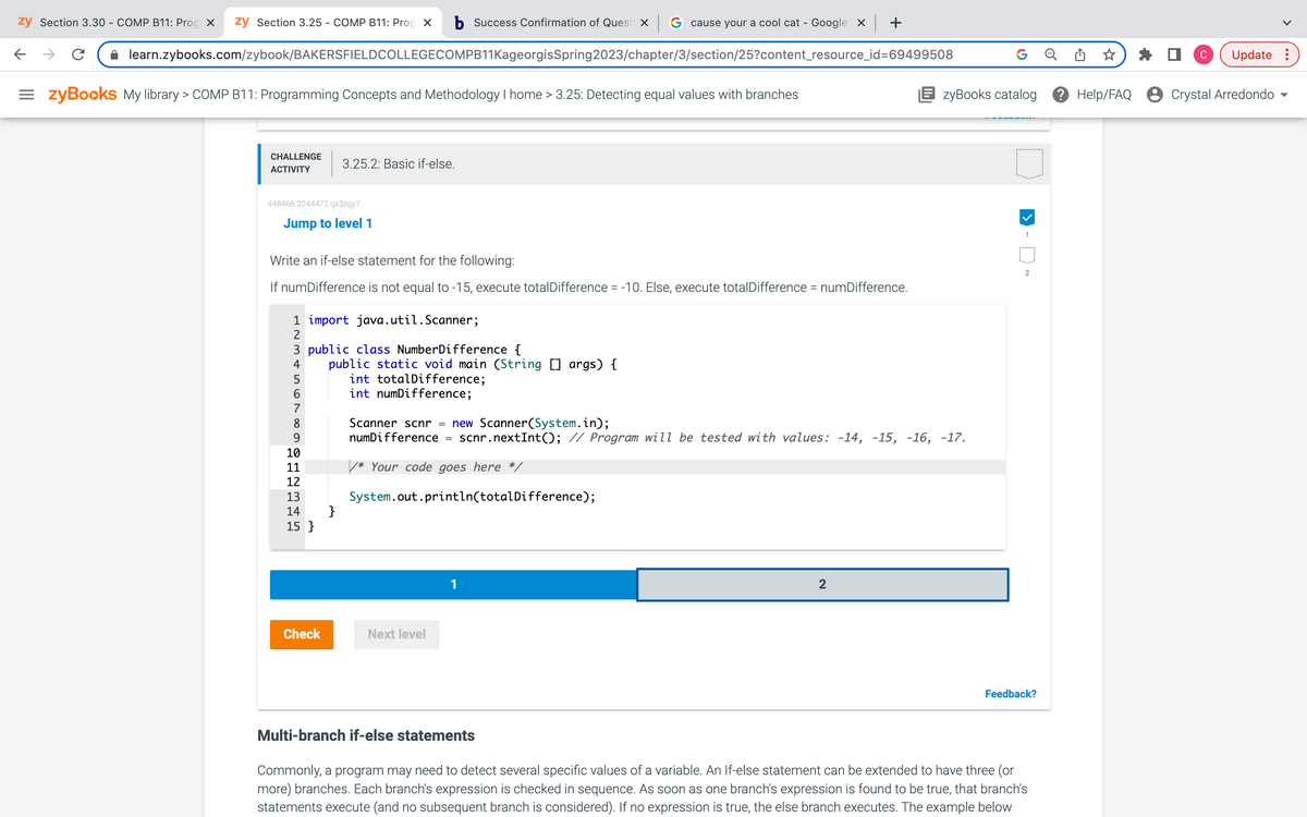 zy Section 3.30 - COMP B11: Prog X zy Section 3.25 - COMP B11: Prog X b Success Confirmation of Quest x G cause your a cool cat - Google x | +
learn.zybooks.com/zybook/BAKERSFIELDCOLLEGECOMPB11KageorgisSpring2023/chapter/3/section/25?content_resource_id=69499508
=zyBooks My library > COMP B11: Programming Concepts and Methodology I home > 3.25: Detecting equal values with branches
←
с
CHALLENGE
ACTIVITY
448466.3244472.qx3zqy7
Jump to level 1
Write an if-else statement for the following:
If numDifference is not equal to -15, execute totalDifference = -10. Else, execute totalDifference = numDifference.
1 import java.util.Scanner;
2
3.25.2: Basic if-else.
3 public class Number Difference {
4
5
6
7
8
9
10
11
12
13
14
15}
Check
public static void main (String [] args) {
int totalDifference;
int numDifference;
}
Scanner scnr = new Scanner(System.in);
numDifference
=
Next level
/* Your code goes here */
System.out.println(totalDifference);
1
scnr.nextInt(); // Program will be tested with values: -14, -15, -16, -17.
2
G
zyBooks catalog
1
2
Feedback?
Multi-branch if-else statements
Commonly, a program may need to detect several specific values of a variable. An If-else statement can be extended to have three
more) branches. Each branch's expression is checked in sequence. As soon as one branch's expression is found to be true, that branch's
statements execute (and no subsequent branch is considered). If no expression is true, the else branch executes. The example below
C
Update:
Help/FAQ Crystal Arredondo