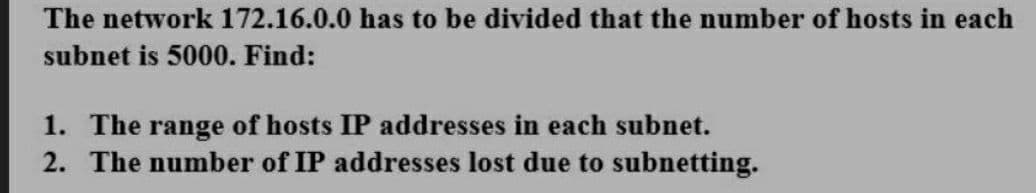 The network 172.16.0.0 has to be divided that the number of hosts in each
subnet is 5000. Find:
1. The range of hosts IP addresses in each subnet.
2. The number of IP addresses lost due to subnetting.
