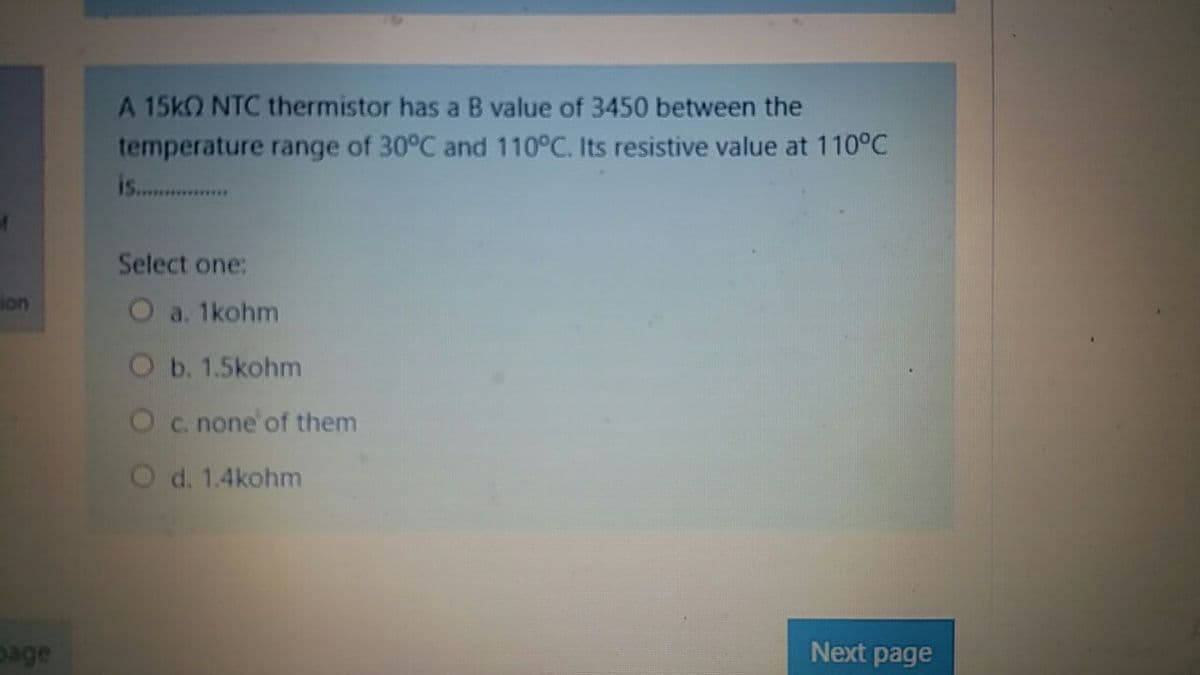 A 15kO NTC thermistor has a B value of 3450 between the
temperature range of 30°C and 110°C. Its resistive value at 110°C
is.. .
Select one:
ion
O a. 1kohm
Ob. 1.5kohm
Oc. none'of them
O d. 1.4kohm
page
Next page
