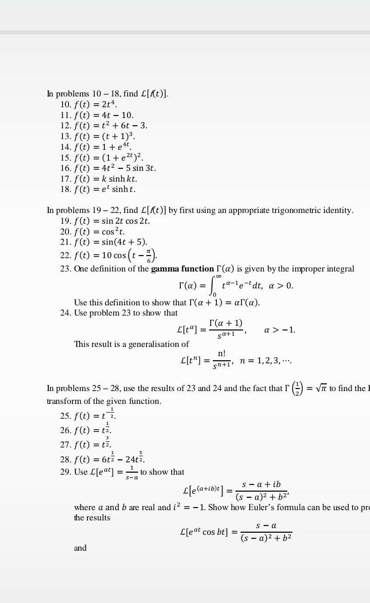 In problems 10 – 18, find L[(t)J.
10. f(t) = 2t*.
11. f(t) = 4t – 10.
12. f(t) = t2 + 6t - 3.
13. f(t) = (t + 1)3.
14. f(t) = 1+ et.
15. f(t) = (1+ e2t)?.
16. f(t) = 4t2 - 5 sin 3t.
17. f(t) = k sinh kt.
18. f(t) = et sinh t.
In problems 19 – 22, find L[Kt)] by first using an appropriate trigonometric identity.
19. f(t) = sin 2t cos 2t.
20. f(t) = cos²t.
21. f(t) = sin(4t + 5).
22. f(t) = 10 cos (t -).
23. One definition of the gamma function r(a) is given by the improper integral
T(a) =
ta-le-t dt, a > 0.
Use this definition to show that r(a + 1) = ar(a).
24. Use problem 23 to show that
Г(а + 1)
L[t"] =
a > -1.
sa+1
This result is a generalisation of
L[t"] =
n!
n = 1,2,3, ..
sn+1'
In problems 25 – 28, use the results of 23 and 24 and the fact that r(-) = Vn to find the
transform of the given function.
25. f(t) = t.
26. f(t) = t7.
27. f(t) = t7.
28. f(t) = 6tz - 24tz.
29. Use L[eat =- to show that
s-a
s - a + ib
L[ea+ib)r] =
%3D
(s - a)2 + b2'
where a and b are real and i? = - 1. Show how Euler's fomula can be used to pro
the results
s - a
L[eat cos bt] =
(s - a)2 + b2
and
