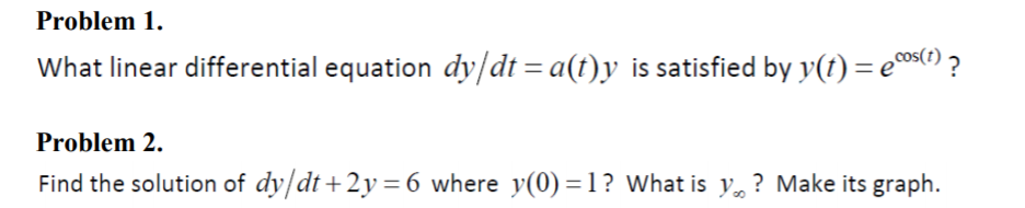 Problem 1.
What linear differential equation dy/dt = a(t)y is satisfied by y(t) = e0os) ?
Problem 2.
Find the solution of dy/dt+2y=6 where y(0) =1? What is y, ? Make its graph.
