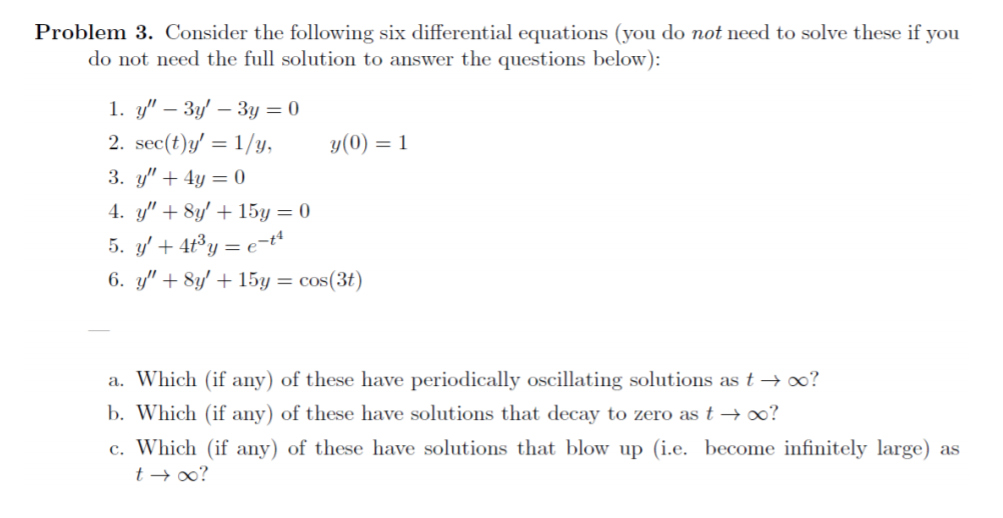 Problem 3. Consider the following six differential equations (you do not need to solve these if you
do not need the full solution to answer the questions below):
1. y" – 3y' – 3y = 0
2. sec(t)y' = 1/y,
y(0) = 1
3. y" + 4y = 0
4. y" + 8y' + 15y = 0
5. y' + 4t³y = e=tt
6. y" + 8y' + 15y = cos(3t)
a. Which (if any) of these have periodically oscillating solutions as t → o?
b. Which (if any) of these have solutions that decay to zero as t → o?
c. Which (if any) of these have solutions that blow up (i.e. become infinitely large) as
t → 0?
