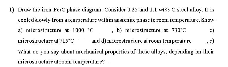 1) Draw the iron-Fe;C phase diagram. Consider 0.25 and 1.1 wt% C steel alloy. It is
cooled slowly from atemperature within austenite phase to room temperature. Show
a) microstructure at 1000 °C
b) microstructure at 730°C
c)
microstructure at 715°C
and d) microstructure at room temperature
e)
What do you say about mechanical properties of these alloys, depending on their
microstructure at room temperature?
