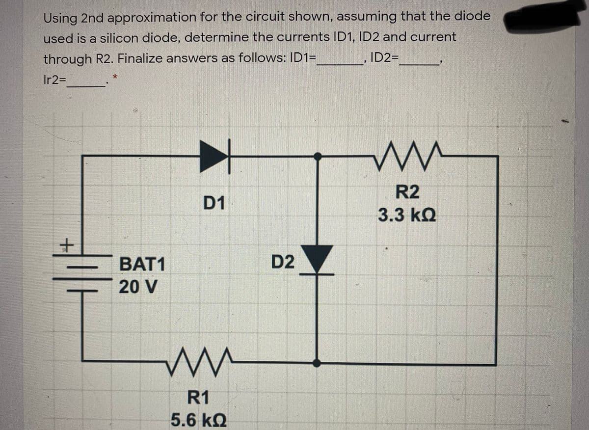 Using 2nd approximation for the circuit shown, assuming that the diode
used is a silicon diode, determine the currents ID1, ID2 and current
through R2. Finalize answers as follows: ID1=
ID2=
Ir2=
R2
D1
3.3 kQ
BAT1
D2
20 V
R1
5.6 kQ
