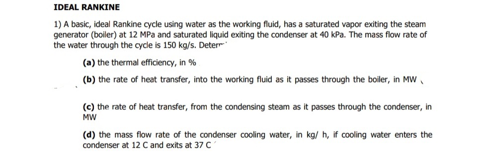 IDEAL RANKINE
1) A basic, ideal Rankine cycle using water as the working fluid, has a saturated vapor exiting the steam
generator (boiler) at 12 MPa and saturated liquid exiting the condenser at 40 kPa. The mass flow rate of
the water through the cycle is 150 kg/s. Deterr
(a) the thermal efficiency, in %
(b) the rate of heat transfer, into the working fluid as it passes through the boiler, in MW,
(c) the rate of heat transfer, from the condensing steam as it passes through the condenser, in
MW
(d) the mass flow rate of the condenser cooling water, in kg/ h, if cooling water enters the
condenser at 12 C and exits at 37 C
