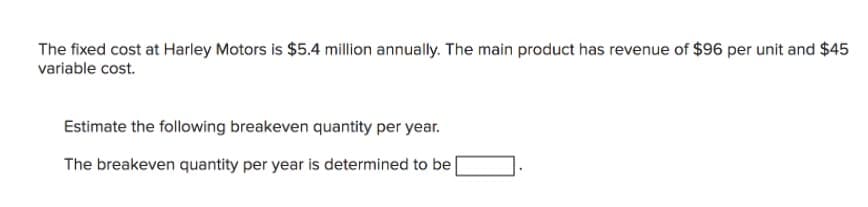 The fixed cost at Harley Motors is $5.4 million annually. The main product has revenue of $96 per unit and $45
variable cost.
Estimate the following breakeven quantity per year.
The breakeven quantity per year is determined to be
