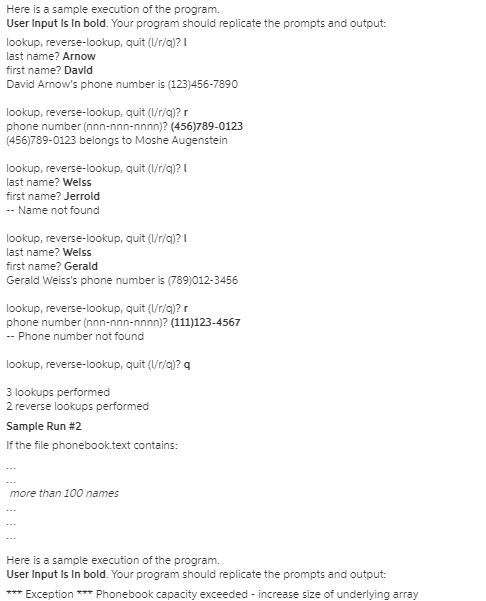 Here is a sample execution of the program.
User Input Is In bold. Your program should replicate the prompts and output:
lookup, reverse-lookup, quit (I/r/q)? I
last name? Arnow
first name? Davld
David Arnow's phone number is (123)456-7890
lookup, reverse-lookup, quit (I/r/g)? r
phone number (nnn-nnn-nnnn)? (456)789-0123
(456)789-0123 belongs to Moshe Augenstein
lookup, reverse-lookup, quit (I/r/g)? I
last name? Welss
first name? Jerrold
-- Name not found
lookup, reverse-lookup, quit (I/r/q)? I
last name? Welss
first name? Gerald
Gerald Weiss's phone number is (789)012-3456
lookup, reverse-lookup, quit (V/r/g)? r
phone number (nnn-nnn-nnnn)? (111)123-4567
- Phone number not found
lookup, reverse-lookup, quit (I/r/a)? q
3 lookups performed
2 reverse lookups performed
Sample Run #2
If the file phonebooktext contains:
more than 100 names
Here is a sample execution of the program.
User Input Is In bold. Your program should replicate the prompts and output:
*** Exception *** Phonebook capacity exceeded - increase size of underlying array
