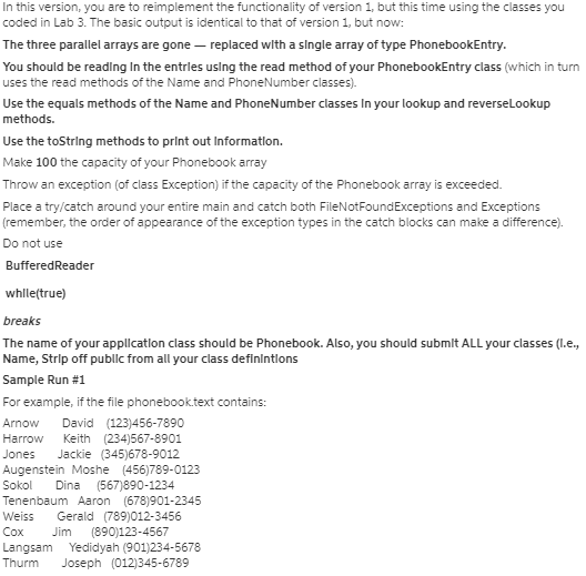 In this version, you are to reimplement the functionality of version 1, but this time using the classes you
coded in Lab 3. The basic output is identical to that of version 1, but now:
The three parallel arrays are gone – replaced with a slngle array of type PhonebookEntry.
You should be reading In the entrles uslng the read method of your PhonebookEntry class (which in turn
uses the read methods of the Name and PhoneNumber classes).
Use the equals methods of the Name and PhoneNumber classes In your lookup and reverselookup
methods.
Use the toString methods to print out Informatlon.
Make 100 the capacity of your Phonebook array
Throw an exception (of class Exception) if the capacity of the Phonebook array is exceeded.
Place a try/catch around your entire main and catch both FileNotFoundExceptions and Exceptions
(remember, the order of appearance of the exception types in the catch blocks can make a difference).
Do not use
BufferedReader
whllețtrue)
breaks
The name of your appllcatlon class should be Phonebook. Also, you should submit ALL your classes (I.e.,
Name, Strip off publlc from all your class definintlons
Sample Run #1
For example, if the file phonebooktext contains:
David (123)456-7890
Keith (234)567-8901
Jackie (345)678-9012
Augenstein Moshe (456)789-0123
(567)890-1234
Tenenbaum Aaron (678)901-2345
Gerald (789)012-3456
(890)123-4567
Langsam Yedidyah (901)234-5678
Joseph (012)345-6789
Arnow
Harrow
Jones
So
Dina
Weiss
Cox
Jim
Thurm
