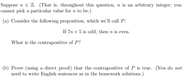 Suppose n e Z. (That is, throughout this question, n is an arbitrary integer; you
cannot pick a particular value for n to be.)
(a) Consider the following proposition, which we'll call P:
If 7n + 5 is odd, then n is even.
What is the contrapositive of P?
(b) Prove (using a direct proof) that the contrapositive of P is true. (You do not
need to write English sentences as in the homework solutions.)
