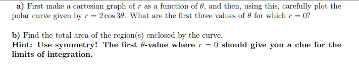 a) First make a cartesian graph ofr as a function of 0, and then, using this, carefully plot the
polar curve given by r = 2 cos 30. What are the first three values of 0 for which r = 0?
b) Find the total area of the region(s) enclosed by the curve.
Hint: Use symmetry! The first 0-value wherer = 0 should give you a clue for the
limits of integration.
