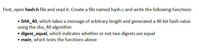 First, open hash.h file and read it. Create a file named hash.c and write the following functions:
• SHA_40, which takes a message of arbitrary length and generated a 40-bit hash value
using the sha_40 algorithm
• digest_equal, which indicates whether or not two digests are equal
main, which tests the functions above