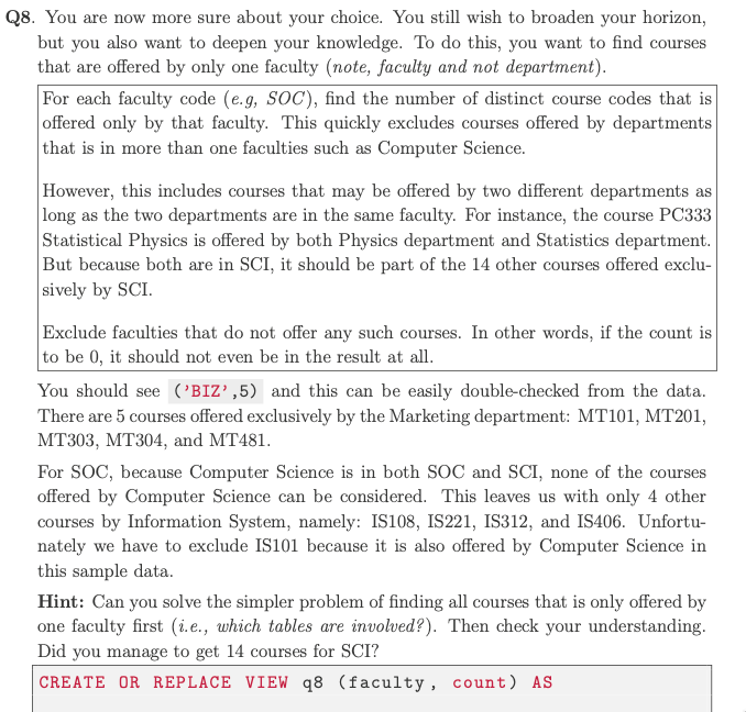 Q8. You are now more sure about your choice. You still wish to broaden your horizon,
but you also want to deepen your knowledge. To do this, you want to find courses
that are offered by only one faculty (note, faculty and not department).
For each faculty code (e.g, SOC), find the number of distinct course codes that is
offered only by that faculty. This quickly excludes courses offered by departments
that is in more than one faculties such as Computer Science.
However, this includes courses that may be offered by two different departments as
long as the two departments are in the same faculty. For instance, the course PC333
Statistical Physics is offered by both Physics department and Statistics department.
But because both are in SCI, it should be part of the 14 other courses offered exclu-
sively by SCI.
Exclude faculties that do not offer any such courses. In other words, if the count is
to be 0, it should not even be in the result at all.
You should see ('BIZ',5) and this can be easily double-checked from the data.
There are 5 courses offered exclusively by the Marketing department: MT101, MT201,
MT303, MT304, and MT481.
For SOC, because Computer Science is in both SOC and SCI, none of the courses
offered by Computer Science can be considered. This leaves us with only 4 other
courses by Information System, namely: IS108, IS221, IS312, and IS406. Unfortu-
nately we have to exclude IS101 because it is also offered by Computer Science in
this sample data.
Hint: Can you solve the simpler problem of finding all courses that is only offered by
one faculty first (i.e., which tables are involved?). Then check your understanding.
Did you manage to get 14 courses for SCI?
CREATE OR REPLACE VIEW q8 (faculty, count) AS