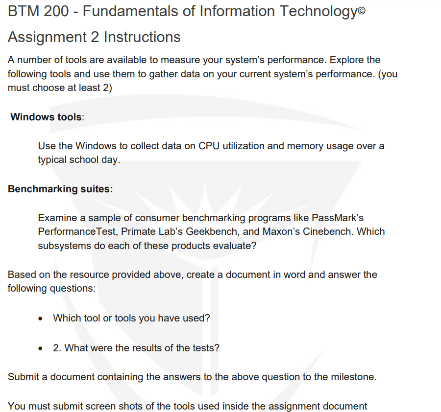 BTM 200 - Fundamentals of Information Technology
Assignment 2 Instructions
A number of tools are available to measure your system's performance. Explore the
following tools and use them to gather data on your current system's performance. (you
must choose at least 2)
Windows tools:
Use the Windows to collect data on CPU utilization and memory usage over a
typical school day.
Benchmarking suites:
Examine a sample of consumer benchmarking programs like PassMark's
Performance Test, Primate Lab's Geekbench, and Maxon's Cinebench. Which
subsystems do each of these products evaluate?
Based on the resource provided above, create a document in word and answer the
following questions:
Which tool or tools you have used?
• 2. What were the results of the tests?
Submit a document containing the answers to the above question to the milestone.
You must submit screen shots of the tools used inside the assignment document