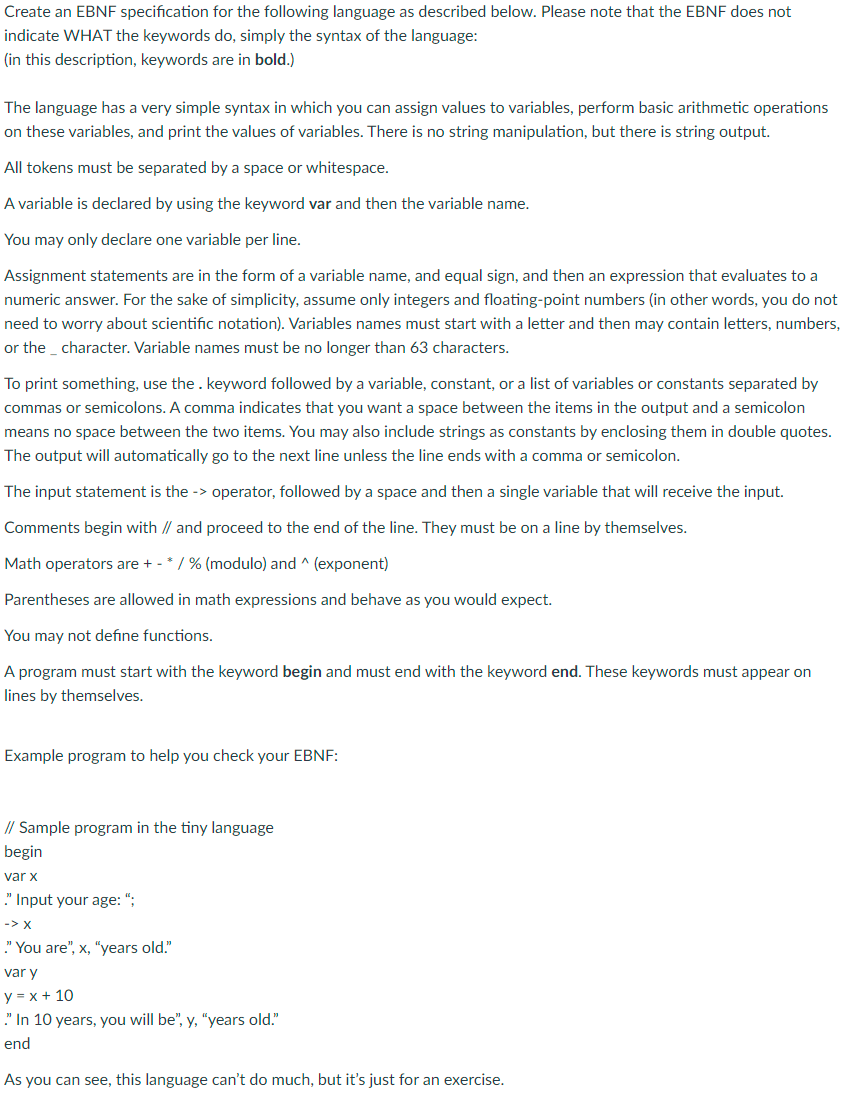 Create an EBNF specification for the following language as described below. Please note that the EBNF does not
indicate WHAT the keywords do, simply the syntax of the language:
(in this description, keywords are in bold.)
The language has a very simple syntax in which you can assign values to variables, perform basic arithmetic operations
on these variables, and print the values of variables. There is no string manipulation, but there is string output.
All tokens must be separated by a space or whitespace.
A variable is declared by using the keyword var and then the variable name.
You may only declare one variable per line.
Assignment statements are in the form of a variable name, and equal sign, and then an expression that evaluates to a
numeric answer. For the sake of simplicity, assume only integers and floating-point numbers (in other words, you do not
need to worry about scientific notation). Variables names must start with a letter and then may contain letters, numbers,
or the character. Variable names must be no longer than 63 characters.
To print something, use the. keyword followed by a variable, constant, or a list of variables or constants separated by
commas or semicolons. A comma indicates that you want a space between the items in the output and a semicolon
means no space between the two items. You may also include strings as constants by enclosing them in double quotes.
The output will automatically go to the next line unless the line ends with a comma or semicolon.
The input statement is the -> operator, followed by a space and then a single variable that will receive the input.
Comments begin with // and proceed to the end of the line. They must be on a line by themselves.
Math operators are + - * / % (modulo) and ^ (exponent)
Parentheses are allowed in math expressions and behave as you would expect.
You may not define functions.
A program must start with the keyword begin and must end with the keyword end. These keywords must appear on
lines by themselves.
Example program to help you check your EBNF:
// Sample program in the tiny language
begin
var x
." Input your age:";
-> X
." You are", x, "years old."
var y
y = x + 10
." In 10 years, you will be", y, "years old."
end
As you can see, this language can't do much, but it's just for an exercise.