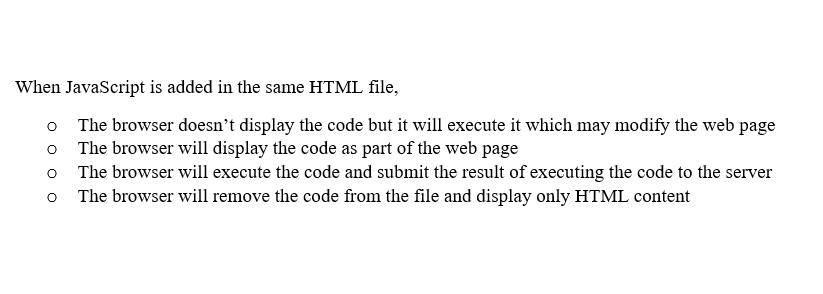 When JavaScript is added in the same HTML file,
o The browser doesn't display the code but it will execute it which may modify the web page
The browser will display the code as part of the web page
o
o The browser will execute the code and submit the result of executing the code to the server
O The browser will remove the code from the file and display only HTML content