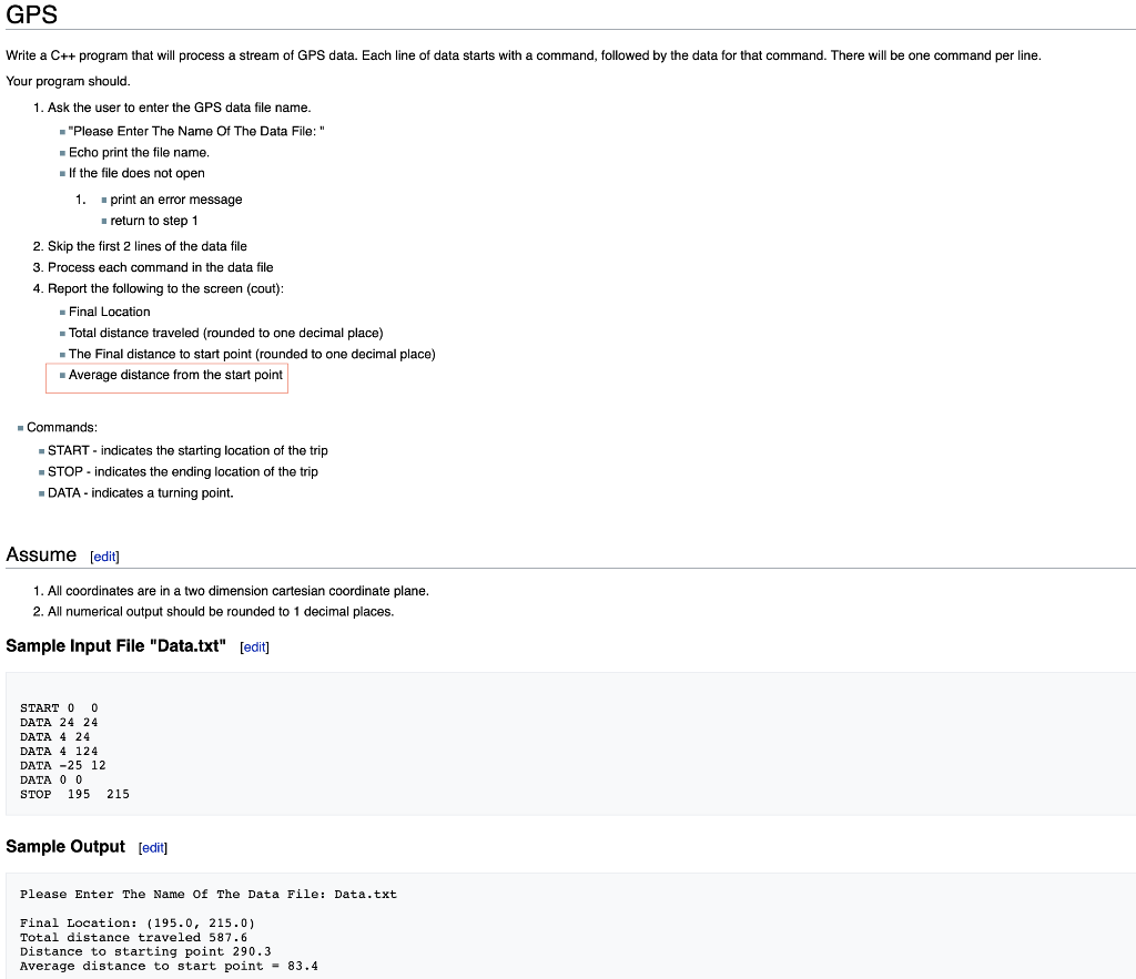 GPS
Write a C++ program that will process a stream of GPS data. Each line of data starts with a command, followed by the data for that command. There will be one command per line.
Your program should.
1. Ask the user to enter the GPS data file name.
■"Please Enter The Name Of The Data File: "
■ Echo print the file name.
If the file does not open
1.
print an error message
■ return to step 1
2. Skip the first 2 lines of the data file
3. Process each command in the data file
4. Report the following to the screen (cout):
■ Final Location
Total distance traveled (rounded to one decimal place)
■ The Final distance to start point (rounded to one decimal place)
■ Average distance from the start point
■ Commands:
■START - indicates the starting location of the trip
■ STOP - indicates the ending location of the trip
■ DATA-indicates a turning point.
Assume [edit]
1. All coordinates are in a two dimension cartesian coordinate plane.
2. All numerical output should be rounded to 1 decimal places.
Sample Input File "Data.txt" [edit]
START 0 0
DATA 24 24
DATA 4 24
DATA 4 124
DATA -25 12
DATA 0 0
STOP 195 215
Sample Output [edit]
Please Enter The Name Of The Data File: Data.txt
Final Location: (195.0, 215.0)
Total distance traveled 587.6
Distance to starting point 290.3
Average distance to start point = 83.4