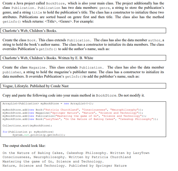 Create a Java project called BookStore, which is also your main class. The project additionally has the
class Publication. Publication has two data members: genre, a string to store the publication's
genre, and a string title to hold the publication's title. The class has a constructor to initialize these two
attributes. Publications are sorted based on genre first and then title. The class also has the method
getinfo() which returns: <Title>, <Genre>. For example:
Charlotte's Web, Children's Books.
Create the class Book. This class extends Publication. The class has also the data member author, a
string to hold the book's author name. The class has a constructor to initialize its data members. The class
overrides Publication's get Info () to add the author's name, such as:
Charlotte's Web, Children's Books. Written by E. B. White
Create the class Magazine. This class extends Publication. The class has also the data member
publisher, a string to hold the magazine's publisher name. The class has a constructor to initialize its
data members. It overrides Publication's get Info () to add the publisher's name, such as:
Vogue, Lifestyle. Published by Conde Nast
Copy and paste the following code into your main method in BookStore. Do not modify it.
ArrayList<Publication> myBookStore=new ArrayList<> ();
myBookStore.add(new Book ("Patricia Churchland", "Consciousness", "Neurophilosophy"));
myBookStore.add(new Magazine ("Springer Nature", "Nature", "Science and Technology"));
myBookStore.add(new Publication ("Mastering the game of Go", "Science and Technology"));
myBookStore.add(new Book ("LazyTown", "On the Nature of Baking Cakes", "Cakeshop Philosophy"));
Collections.sort (myBookStore);
for (Publication p: myBookStore)
System.out.println (p.getInfo());
The output should look like:
On the Nature of Baking Cakes, Cakeshop Philosophy. Written by LazyTown
Consciousness, Neurophilosophy. Written by Patricia Churchland
Mastering the game of Go, Science and Technology.
Nature, Science and Technology. Published by Springer Nature