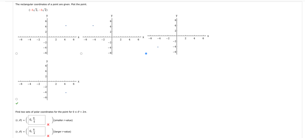 The rectangular coordinates of a point are given. Plot the point.
(-3/2, -3/2)
y
y
y
6f
6.
6.
4
4
4
2
2
X
X
X
-6
-4
-2
2
4
6
-6
-4
-2
2
4
6
-6
-4
-2
2
4
-2
-2
-2
-4
-4
-4
-6
y
6f
4
2
X
-6
-4
-2
4
6
-2
-4
- 6
Find two sets of polar coordinates for the point for 0 <0 < 27t.
(r, O)
6,
4
(smaller r-value)
(r, 0) = (
6, -
(larger r-value)
4
