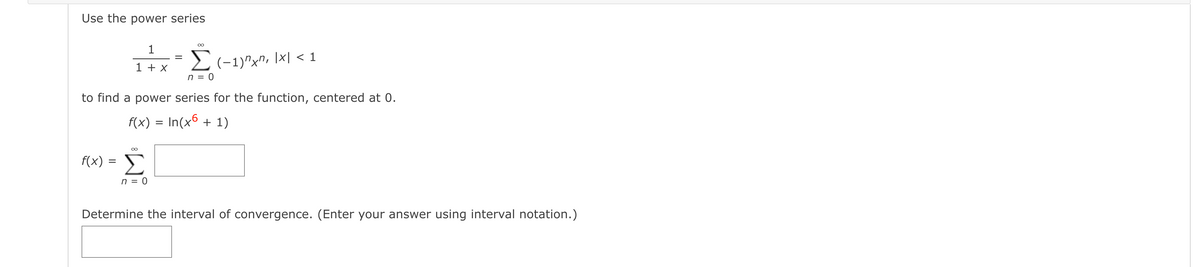 Use the power series
00
1
1 + x
2(-1)"x", \x| < 1
n = 0
to find a power series for the function, centered at 0.
f(x) = In(xº + 1)
f(x) = )
Σ
n = 0
Determine the interval of convergence. (Enter your answer using interval notation.)
