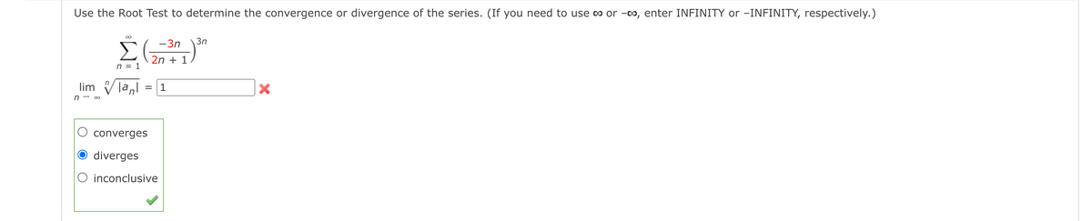 Use the Root Test to determine the convergence or divergence of the series. (If you need to use o or -00, enter INFINITY or -INFINITY, respectively.)
-3n
3n
Σ(
2n + 1
n = 1
lim
= |1
n - 00
converges
diverges
O inconclusive
