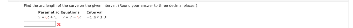 Find the arc length of the curve on the given interval. (Round your answer to three decimal places.)
Parametric Equations
Interval
x = 6t + 5, y = 7 – 5t
-1 < t < 3
