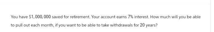 You have $1,000,000 saved for retirement. Your account earns 7% interest. How much will you be able
to pull out each month, if you want to be able to take withdrawals for 20 years?