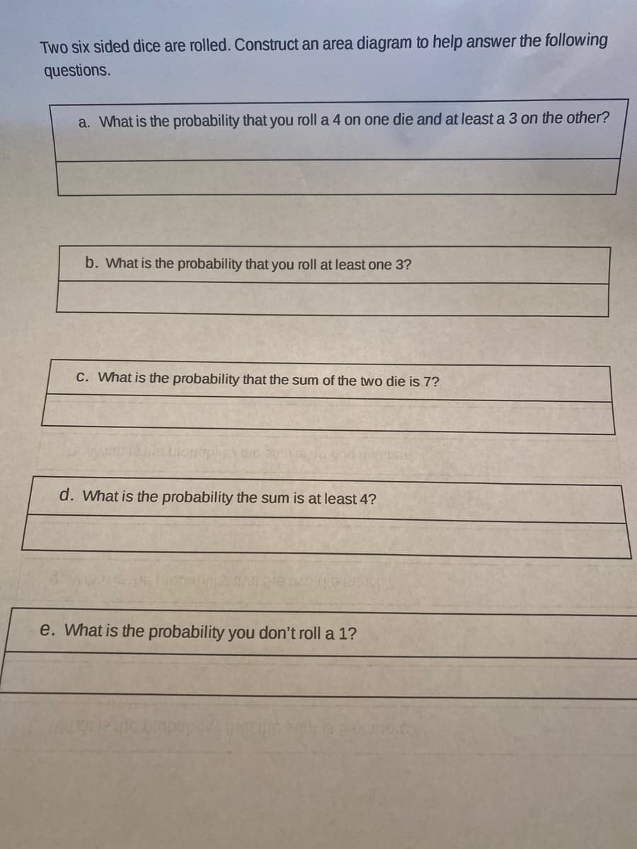 Two six sided dice are rolled. Construct an area diagram to help answer the following
questions.
a. What is the probability that you roll a 4 on one die and at least a 3 on the other?
b. What is the probability that you roll at least one 3?
C. What is the probability that the sum of the two die is 7?
d. What is the probability the sum is at least 4?
e. What is the probability you don't roll a 1?