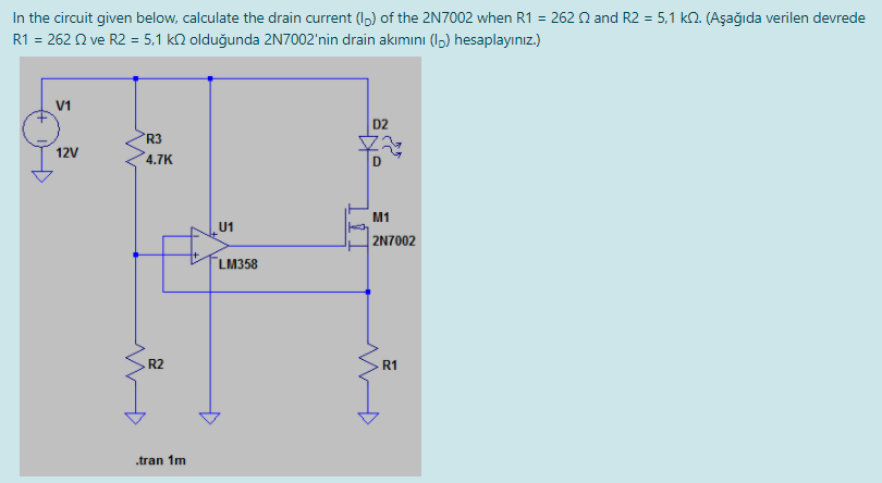 In the circuit given below, calculate the drain current (I,) of the 2N7002 when R1 = 262 Q and R2 = 5,1 kN. (Aşağıda verilen devrede
R1 = 262 2 ve R2 = 5,1 kN olduğunda 2N7002'nin drain akımını (1,) hesaplayınız.)
V1
D2
R3
12V
4.7K
M1
U1
2N7002
LM358
R2
R1
.tran 1m
