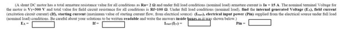 (A shunt DC motor has a total armature resistance value for all conditions as Ra= 20 and under full load conditions (nominal load) armature current is Ia = 15 A. The nominal tenninal Voltage for
the motor is Vr-300 V and total value for field circuit resistance for all conditions is Rf-100 Q. Under full load conditions (nominal load). find the internal generated Voltage (EA), field current
(excitation circuit current) (I), starting current (maximmum value of starting curent flow, from electrical source) (Isaet), electrical input power (Pin) supplied from the electrical source under full load
(nominal load) conditions. Be careful about your solutions to be written readable and write the answers inside boxes as it was shown below.)
EA -
If-
Izaut (Iyv) =
Pin -
