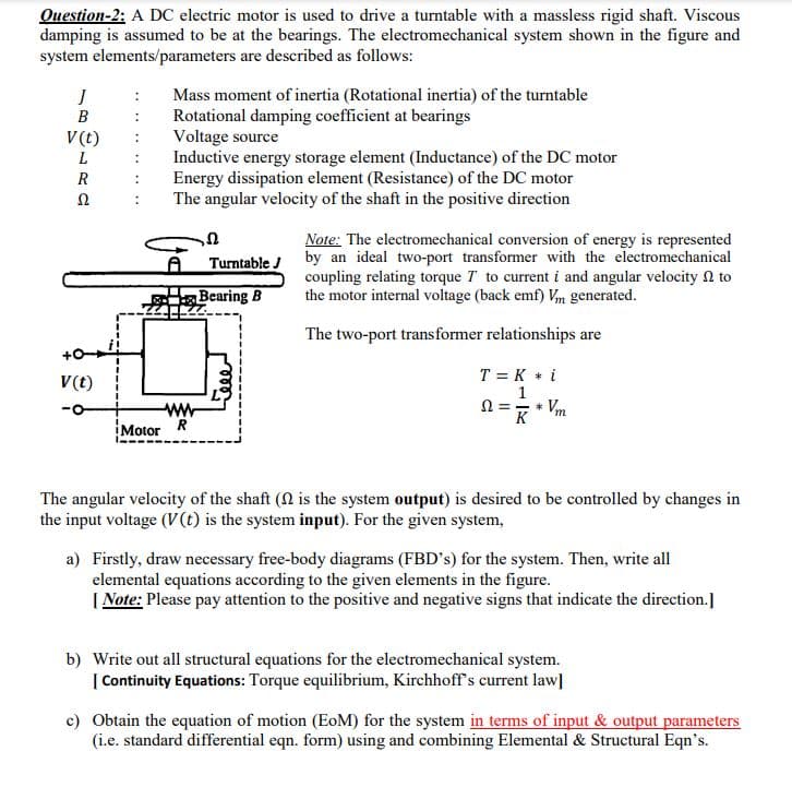 Question-2: A DC electric motor is used to drive a turntable with a massless rigid shaft. Viscous
damping is assumed to be at the bearings. The electromechanical system shown in the figure and
system elements/parameters are described as follows:
Mass moment of inertia (Rotational inertia) of the turntable
Rotational damping coefficient at bearings
Voltage source
Inductive energy storage element (Inductance) of the DC motor
Energy dissipation element (Resistance) of the DC motor
The angular velocity of the shaft in the positive direction
В
V(t)
L
R
Note: The electromechanical conversion of energy is represented
by an ideal two-port transformer with the electromechanical
coupling relating torque T to current i and angular velocity N to
the motor internal voltage (back emf) Vm generated.
Turntable J
Bearing B
The two-port transformer relationships are
T = K * i
1
N = * Vm
K
V(t)
Motor R
The angular velocity of the shaft (N is the system output) is desired to be controlled by changes in
the input voltage (v(t) is the system input). For the given system,
a) Firstly, draw necessary free-body diagrams (FBD's) for the system. Then, write all
elemental equations according to the given elements in the figure.
| Note: Please pay attention to the positive and negative signs that indicate the direction.]
b) Write out all structural equations for the electromechanical system.
| Continuity Equations: Torque equilibrium, Kirchhoff's current law]
c) Obtain the equation of motion (EoM) for the system in terms of input & output parameters
(i.e. standard differential eqn. form) using and combining Elemental & Structural Eqn's.
Jele
