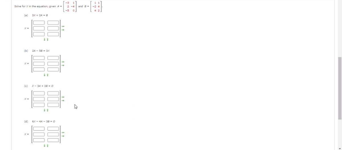 Solve for X in the equation, given A =
and B =
-2 4
-5
4 2
(a)
3X + 2A = B
(b)
2A - 58 = 3X
X =
(c) x- 3A + 28 = 0
X=
(d)
6X - 4A - 38 = 0
X =
00
