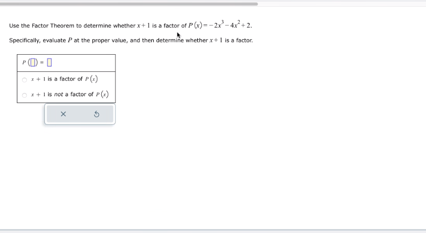 Use the Factor Theorem to determine whether x + 1 is a factor of P(x) = -2x³-4x²+2.
Specifically, evaluate P at the proper value, and then determine whether x + 1 is a factor.
P (O) = 0
x + 1 is a factor of P(x)
x + 1 is not a factor of P(x)
X