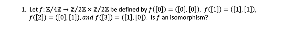 1. Let f: Z/4Z → Z/2Z × Z/2Z be defined by ƒ([0]) = ([0], [0]), ƒ([1]) = ([1], [1]),
ƒ([2]) = ([0], [1]), and ƒ([3]) = ([1], [0]). Is f an isomorphism?