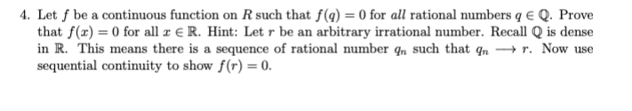 4. Let f be a continuous function on R such that f(q) = 0 for all rational numbers q € Q. Prove
that f(x) = 0 for all r € R. Hint: Let r be an arbitrary irrational number. Recall Q is dense
in R. This means there is a sequence of rational number q, such that qn → r. Now use
sequential continuity to show f(r) = 0.
