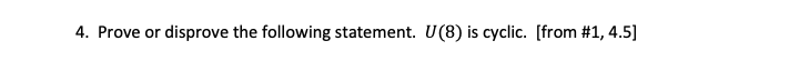 ### Problem Statement

4. Prove or disprove the following statement: \( U(8) \) is cyclic. \([from #1, 4.5]\)

---

#### Explanation:

The notation \( U(8) \) refers to the group of units modulo 8, which consists of integers less than 8 that are relatively prime to 8, under multiplication modulo 8. To determine if \( U(8) \) is cyclic, one would need to find if there exists an element in \( U(8) \) that can generate all other elements of the group through its powers. 

The typical steps to prove or disprove this would include:

1. **Identify the Elements of \( U(8) \):** List out all integers less than 8 that are coprime to 8.
2. **Check for a Generator**: Determine if any of these elements can generate all other elements of the group under multiplication modulo 8.

Graphical representation or detailed steps might be provided in other sections or diagrams to illustrate the process of checking for generators.