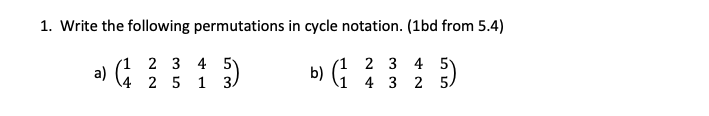 ### Transcription for Educational Website

---

**Problem: Permutations in Cycle Notation**

1. **Write the following permutations in cycle notation. (1bd from 5.4)**

   **a)** \(\begin{pmatrix}
   1 & 2 & 3 & 4 & 5 \\
   4 & 2 & 5 & 1 & 3 \\
   \end{pmatrix}\)

   **b)** \(\begin{pmatrix}
   1 & 2 & 3 & 4 & 5 \\
   1 & 4 & 3 & 2 & 5 \\
   \end{pmatrix}\)

---