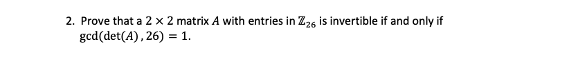 ### Problem 2:

**Objective:**
Prove that a 2 × 2 matrix \( A \) with entries in \( \mathbb{Z}_{26} \) is invertible if and only if \( \gcd(\text{det}(A), 26) = 1 \).

**Detailed Steps:**
1. **Define the Matrix \( A \):**

   Let \( A \) be a \( 2 \times 2 \) matrix with entries in \( \mathbb{Z}_{26} \). This means that each element of \( A \) is an integer between 0 and 25 (inclusive).

2. **Determinant Condition:**

   The determinant of \( A \), denoted as \( \text{det}(A) \), is calculated as follows for a general 2 × 2 matrix:
   \[
   A = \begin{pmatrix}
   a & b \\
   c & d
   \end{pmatrix}
   \]
   Then,
   \[
   \text{det}(A) = ad - bc
   \]

3. **Invertibility in \( \mathbb{Z}_{26} \):**

   A matrix \( A \) is considered invertible if there exists another matrix \( B \) such that \( AB = BA = I \) where \( I \) is the identity matrix. This condition must hold in the modular arithmetic of \( \mathbb{Z}_{26} \).

4. **Greatest Common Divisor (GCD):**

   The matrix \( A \) is invertible in \( \mathbb{Z}_{26} \) if and only if the determinant \( \text{det}(A) \) is coprime with 26, i.e., \( \gcd(\text{det}(A), 26) = 1 \).

**Proof Outline:**
- If \( \gcd(\text{det}(A), 26) = 1 \), it implies that the determinant \( \text{det}(A) \) has a multiplicative inverse in \( \mathbb{Z}_{26} \).
- This multiplicative inverse is crucial for constructing the inverse matrix \( A^{-1} \), as each element of \( A^{-1} \) involves the determinant's multiplicative inverse.
- Conversely, if \( \gcd(\text{det}(