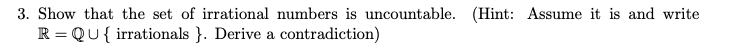 3. Show that the set of irrational numbers is uncountable. (Hint: Assume it is and write
R = QU{ irrationals }. Derive a contradiction)
