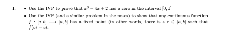 Use the IVP to prove that r3 – 4x + 2 has a zero in the interval [0, 1]
• Use the IVP (and a similar problem in the notes) to show that any continuous function
f : (a, b] -
f(c) = c).
1.
→ [a, b] has a fixed point (in other words, there is a c e [a, b] such that
