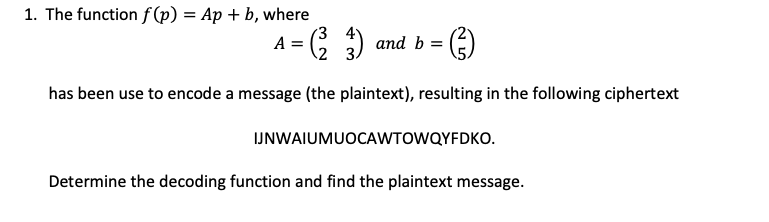 1. The function f(p) = Ap+b, where
A = (²23)
and b =
(²3)
has been use to encode a message (the plaintext), resulting in the following ciphertext
IJNWAIUMUOCAWTOWQYFDKO.
Determine the decoding function and find the plaintext message.