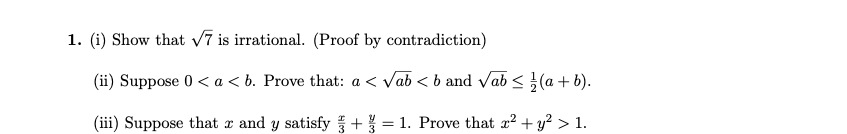 **Mathematical Problems**

1. **Proof and Problem Statements:**

   (i) Show that \( \sqrt{7} \) is irrational. (Proof by contradiction)

   **Hint:** Begin by assuming that \( \sqrt{7} \) is rational, and express it as \( \frac{p}{q} \) in lowest terms.

   (ii) Suppose \( 0 < a < b \). Prove that: \( a < \sqrt{ab} < b \) and \( \sqrt{ab} \leq \frac{1}{2}(a + b) \).

   **Hint:** Use properties of inequalities and the arithmetic mean-geometric mean inequality (AM-GM Inequality).

   (iii) Suppose that \( x \) and \( y \) satisfy \( \frac{x}{3} + \frac{y}{3} = 1 \). Prove that \( x^2 + y^2 > 1 \).

   **Hint:** Consider solving for \( x \) and \( y \) and using the method of completing the square or analyzing the expressions geometrically.

These problems aim to test understanding of irrationality proofs, inequality manipulations, and algebraic problem-solving techniques.