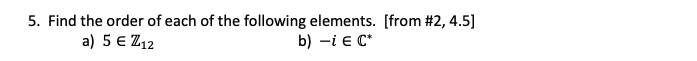 ### Finding the Order of Elements

#### Problem 5:

Find the order of each of the following elements. 
Refer to sections [#2, 4.5] for additional context and examples.

a) \( 5 \in \mathbb{Z}_{12} \)

b) \( -i \in \mathbb{C}^* \)

---

**Explanation:**

This problem requires determining the order of specific elements in given mathematical structures.

1. **For the element \( 5 \in \mathbb{Z}_{12} \):**
   - \(\mathbb{Z}_{12}\) denotes the cyclic group of integers modulo 12.
   - The order of an element \(a\) in a group is the smallest positive integer \(k\) such that \(a^k = e\) (where \(e\) is the identity element).

2. **For the element \( -i \in \mathbb{C}^* \):**
   - \(\mathbb{C}^*\) denotes the multiplicative group of non-zero complex numbers.
   - The order of an element \(g\) in this group is the smallest positive integer \(m\) such that \(g^m = 1\) (where 1 is the identity element under multiplication).

To solve these problems, you would usually:
- Calculate or find the smallest exponent that satisfies the given conditions for each element in their respective group.

Refer to your course notes or textbook for methodologies specific to cyclic groups and multiplicative groups of complex numbers.