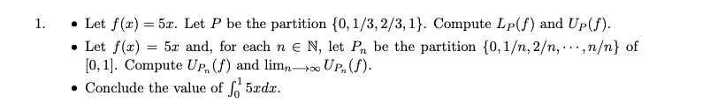 • Let f(x) = 5x. Let P be the partition {0, 1/3, 2/3, 1}. Compute Lp(f) and Up(f).
• Let f(x) = 5x and, for each n e N, let Pn be the partition {0, 1/n, 2/n, -..,n/n} of
[0, 1]. Compute UP, (f) and limn→. UP, (f).
• Conclude the value of 5xdx.
1.
