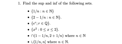 1. Find the sup and inf of the following sets.
• {1/n :n € N}
• {2 – 1/n : n € N}.
• {e";r € Q}.
• {r² : 0 < x < 2}.
• n(1 – 1/n, 2+ 1/n) where n e N
• U[1/n, n] where n e N.
