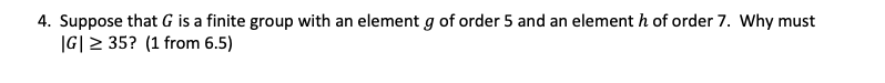 ### Problem Statement

4. Suppose that \( G \) is a finite group with an element \( g \) of order 5 and an element \( h \) of order 7. Why must \( |G| \geq 35 \)? (1 from 6.5)

### Explanation

Given:
- \( G \) is a finite group.
- \( g \) is an element in \( G \) with order 5.
- \( h \) is an element in \( G \) with order 7.

To show:
- The order of \( G \), \( |G| \), must be at least 35.

### Solution Sketch

1. **Basic Concepts**: 
    - The **order of an element** in a group is the smallest positive integer \( n \) such that \( g^n = e \), where \( e \) is the identity element.
    - By **Lagrange's Theorem**, the order of any element in a finite group divides the order of the group.

2. **Orders and Multiples**:
    - Given \( g \) has an order of 5, \( 5 \) divides \( |G| \).
    - Given \( h \) has an order of 7, \( 7 \) divides \( |G| \).

3. **Relatively Prime Orders**:
    - The greatest common divisor (gcd) of 5 and 7 is 1, since they are relatively prime.

4. **Conclusion**:
    - Since 5 and 7 are both divisors of \( |G| \) and are relatively prime, their least common multiple must divide \( |G| \).
    - The least common multiple (LCM) of 5 and 7 is \( 35 \).

Thus,
\[ |G| \text { must be a multiple of 35, and therefore } |G| \geq 35 \]

This completes the proof that \( |G| \geq 35 \).